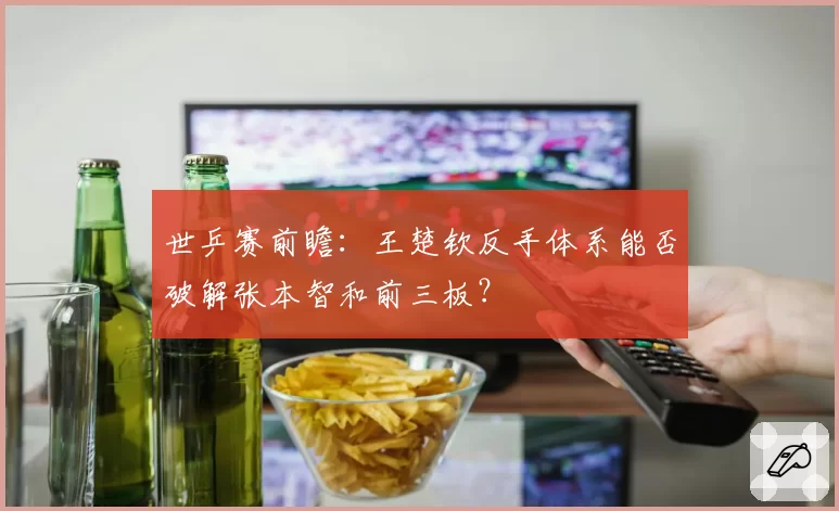 世乒赛前瞻：王楚钦反手体系能否破解张本智和前三板？