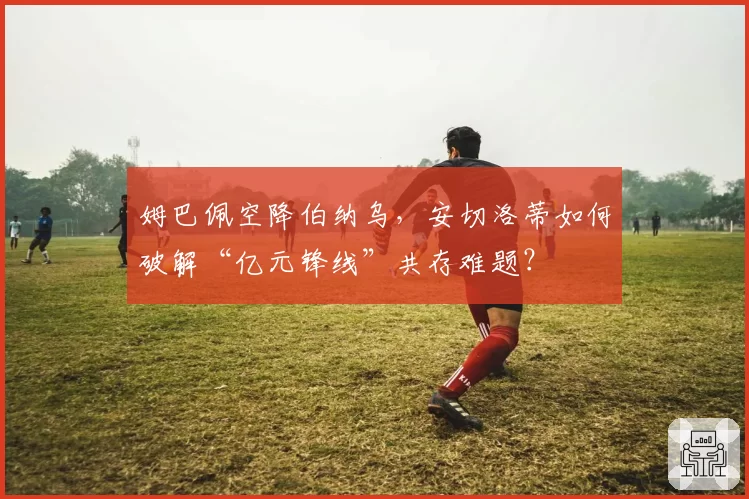 姆巴佩空降伯纳乌，安切洛蒂如何破解“亿元锋线”共存难题？
