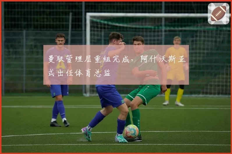 曼联管理层重组完成,阿什沃斯正式出任体育总监