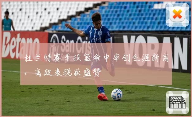 杜兰特赛季投篮命中率创生涯新高，高效表现获盛赞
