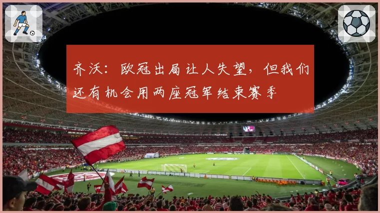 齐沃:欧冠出局让人失望,但我们还有机会用两座冠军结束赛季