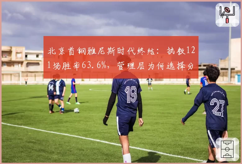 北京首钢雅尼斯时代终结:执教121场胜率63.6%,管理层为何选择分手
