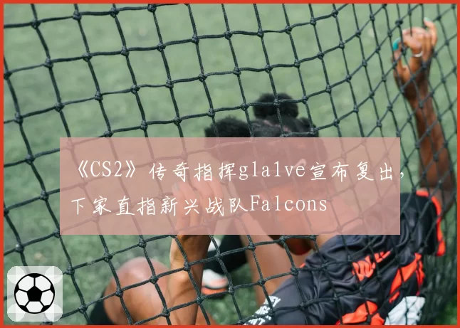 《CS2》传奇指挥gla1ve宣布复出，下家直指新兴战队Falcons