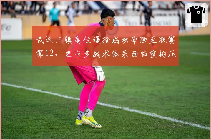 武汉三镇高位逼抢成功率跌至联赛第12,里卡多战术体系面临重构压力
