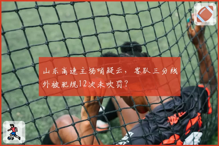 山东高速主场哨疑云，客队三分线外被犯规12次未吹罚？